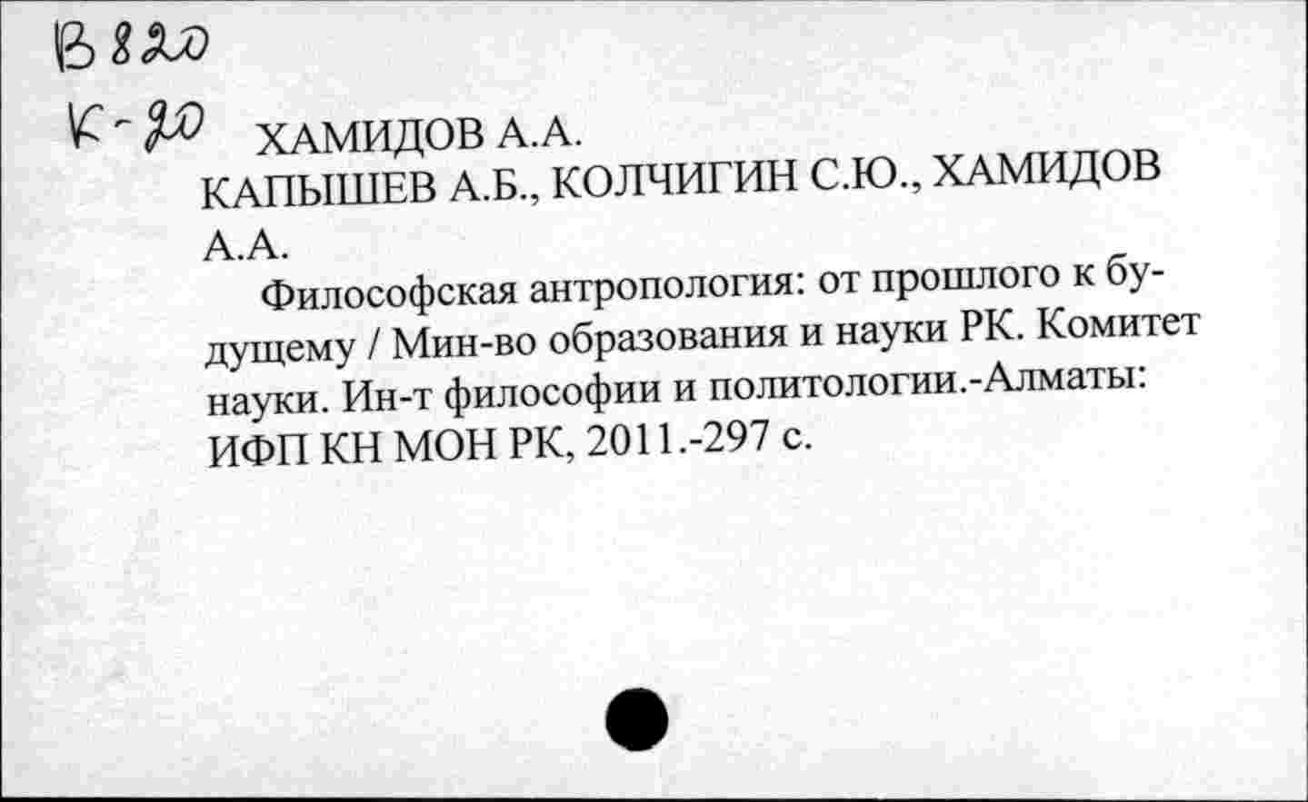 ﻿ХАМИДОВ А. А.
КАПЫШЕВ А.Б., КОЛЧИГИН С.Ю., ХАМИДОВ А.А.
Философская антропология: от прошлого к будущему / Мин-во образования и науки РК. Комитет науки. Ин-т философии и политологии.-Алматы: ИФП КН МОН РК, 2011.-297 с.